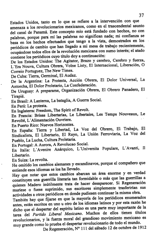 37 Estados Unidos, tanto en lo que se refiere a la intervencién con que amenaza a los revolucionarios mexicanos, como en el trascendental asunto del canal de Panamé. Este concepto mio esté fundado con hechos, no con palabras, porque para mi las palabras no significan nada; mi confianza se basa en los hechos efectuados que tengo a la vista, demostrados en los periddicos de cambio que han llegado a mi mesa de trabajo recientemente, cupandose todos ellos de Ia revolucién mexicana con sumo interés; el atado contiene los periédicos cuyo titulo doy a continuacién: De los Estados Unidos: The Agitator, Brazo y cerebro, Cercbro y fucrza, L’Era Nouva, Cultura Obrera, Volne Listy, El Intemacional, Liberacién, O Correio Portuguez, The New Times. De Cuba: Tierra, Germinal, EI Audaz. De la Argentina: La Protesta, Accién Obrera, El Dolor Universal, La Antorcha, El Dolor Proletario, La Confederacién. De Uruguay: A prepararse, Organizacién Obrera, EI Obrero Panadero, El Tirapie. En Brasil: A Lanterna, La bataglia, A Guerra Social. En Peri: La protesta. En Inglaterra: Freedom, The Spirit of Revolt. En Francia: Brisas Libertarias, Le Libertaire, Les Temps Nouveaux, Le Revolté, L Alimentacién Ouvriere. ‘En Puerto Rico: Nuevos Horizontes. En Espaa: Tiema y Libertad, La Voz del Obrero, El Trabajo, EI Sindicalista, El Libertario, El Rayo, La Unién Ferroviaria, La Voz del Pueblo, La Lucha, Cultura Proletaria. En Portugal: A Aurora, A Revolucao Soc L’Avenire Andrquico, L’Universita Populare, L’Avanti, Il En Suiza: La revolta. He omitido los cambios alemanes y escandinavos, porque ¢l compafiero que. entiende esos idiomas se los ha llevado. Hay que nofar que cstos cambios abarcan un drea enorme y en verdad constituyen una guerrilla literaria tan formidable o més que las guerillas a quienes Madero initilmente trata de hacer desaparecer. Si Regeneracion ‘muriese o fuese suprimido, sus escritores simplemente trasferirian sus actividades a ofros periddicos en donde pudiesen continuar la misma obra. También hay que fijerse en que la mayoria de los periédicos enumerados antes, estén escritos en uno u otro de los idiomas latinos y por esta razén he dicho que el despertar el espiitu latino es una parte muy importante de la \area del Partido Liberal Mexicano. Muchos de clios tienen titulos revolucionrios, y la fuerza moral del grandioso movimiento mexicano es muy grande como lo prucba el despertar revolucionario de todo el mundo. De Regeneracién, N° 111 del sabado 12 de octubre de 1912